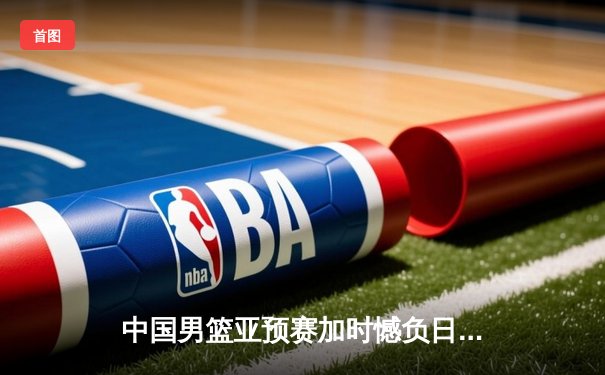 中国男篮亚预赛加时憾负日本 胡金秋空砍23+13难救主