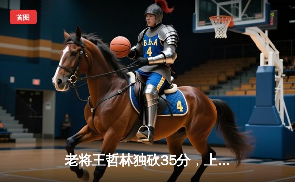 老将王哲林独砍35分，上海男篮加时险胜广东，总比分扳成2-2平