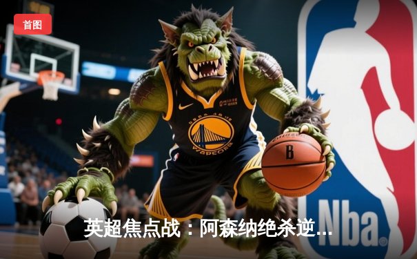 英超焦点战：阿森纳绝杀逆转利物浦，萨卡制胜球引爆酋长球场