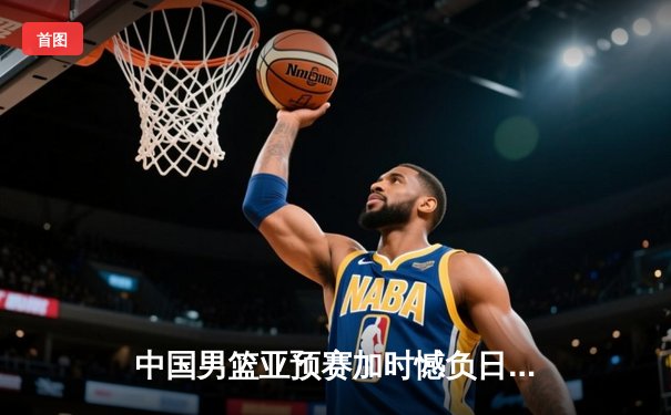 中国男篮亚预赛加时憾负日本，胡金秋空砍23+13难救主