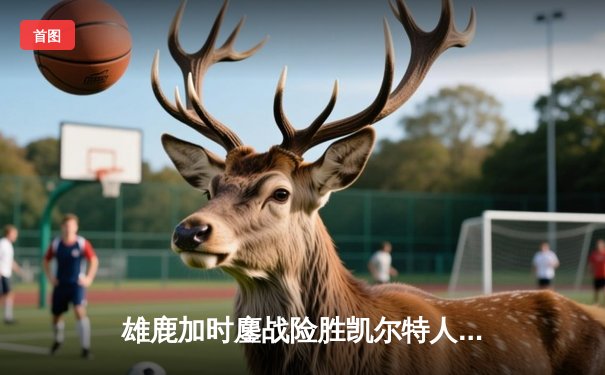 雄鹿加时鏖战险胜凯尔特人，字母哥44分利拉德关键三分定乾坤