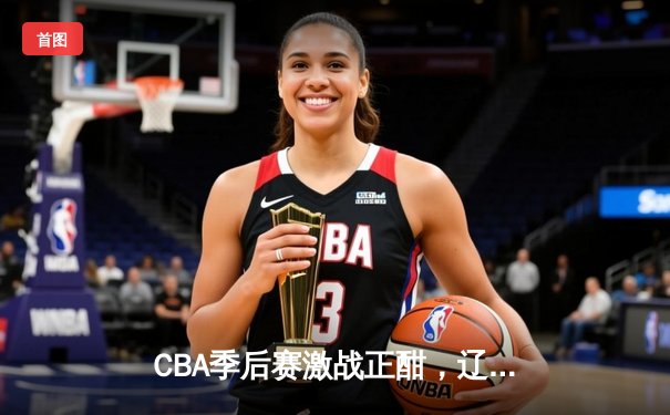 CBA季后赛激战正酣，辽宁本钢主场加时险胜广东东莞大益