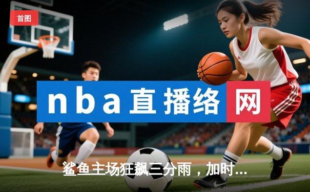 鲨鱼主场狂飙三分雨，加时赛逆转风暴队夺赛点