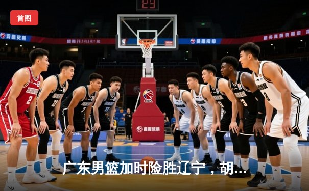 广东男篮加时险胜辽宁，胡明轩35分导演逆转好戏