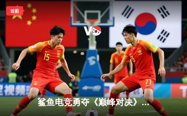 鲨鱼电竞勇夺《巅峰对决》全球总决赛冠军，中国战队3:2逆转韩国强敌